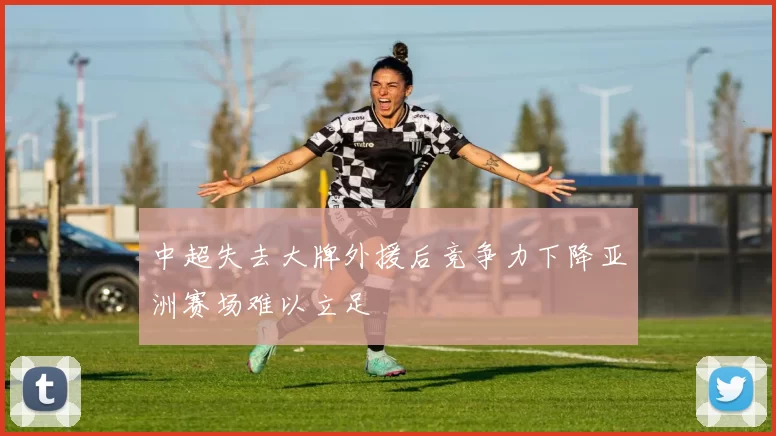 中超失去大牌外援后竞争力下降亚洲赛场难以立足