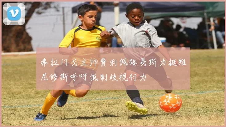 弗拉门戈主帅费利佩路易斯力挺维尼修斯呼吁抵制歧视行为