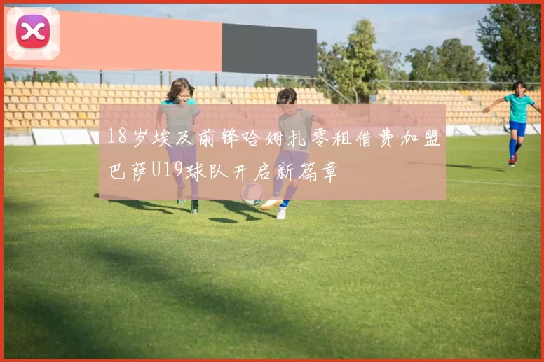 18岁埃及前锋哈姆扎零租借费加盟巴萨U19球队开启新篇章